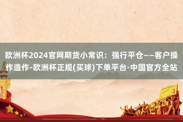 欧洲杯2024官网期货小常识：强行平仓——客户操作造作-欧洲杯正规(买球)下单平台·中国官方全站