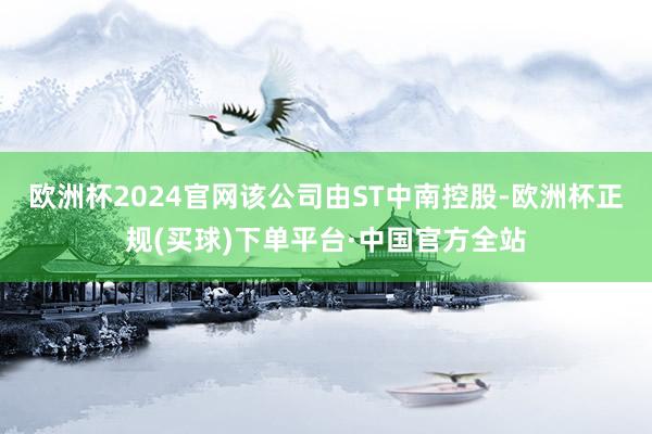 欧洲杯2024官网该公司由ST中南控股-欧洲杯正规(买球)下单平台·中国官方全站