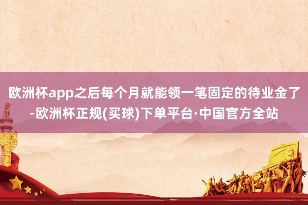 欧洲杯app之后每个月就能领一笔固定的待业金了-欧洲杯正规(买球)下单平台·中国官方全站