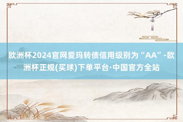 欧洲杯2024官网爱玛转债信用级别为“AA”-欧洲杯正规(买球)下单平台·中国官方全站