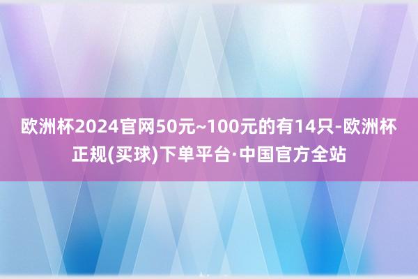 欧洲杯2024官网50元~100元的有14只-欧洲杯正规(买球)下单平台·中国官方全站