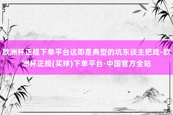 欧洲杯正规下单平台这即是典型的坑东谈主把戏-欧洲杯正规(买球)下单平台·中国官方全站