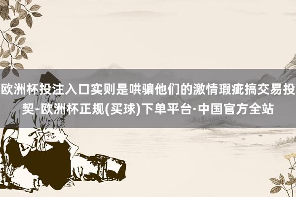 欧洲杯投注入口实则是哄骗他们的激情瑕疵搞交易投契-欧洲杯正规(买球)下单平台·中国官方全站