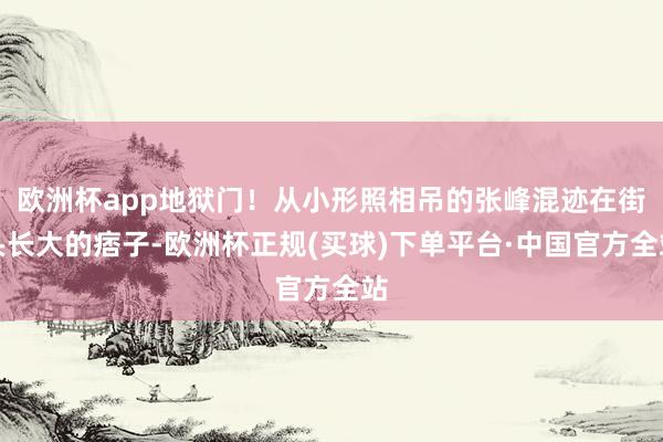 欧洲杯app地狱门！从小形照相吊的张峰混迹在街头长大的痞子-欧洲杯正规(买球)下单平台·中国官方全站