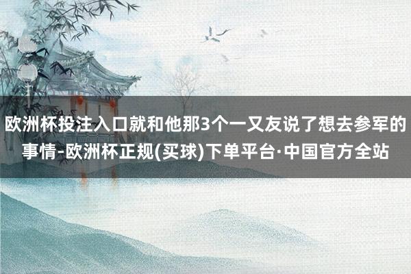 欧洲杯投注入口就和他那3个一又友说了想去参军的事情-欧洲杯正规(买球)下单平台·中国官方全站