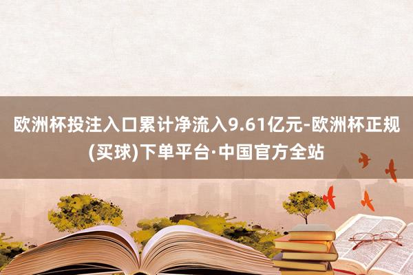 欧洲杯投注入口累计净流入9.61亿元-欧洲杯正规(买球)下单平台·中国官方全站