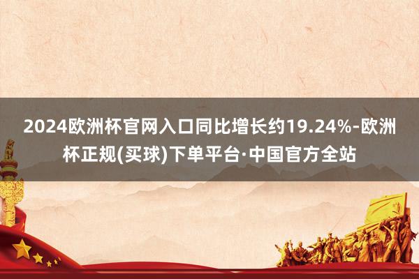 2024欧洲杯官网入口同比增长约19.24%-欧洲杯正规(买球)下单平台·中国官方全站