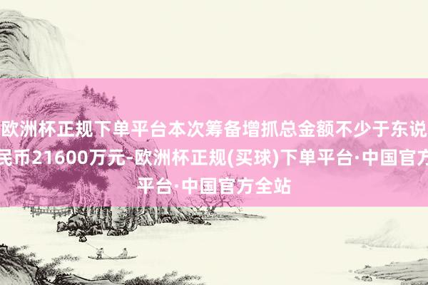 欧洲杯正规下单平台本次筹备增抓总金额不少于东说念主民币21600万元-欧洲杯正规(买球)下单平台·中国官方全站