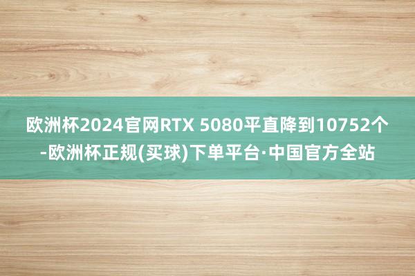 欧洲杯2024官网RTX 5080平直降到10752个-欧洲杯正规(买球)下单平台·中国官方全站