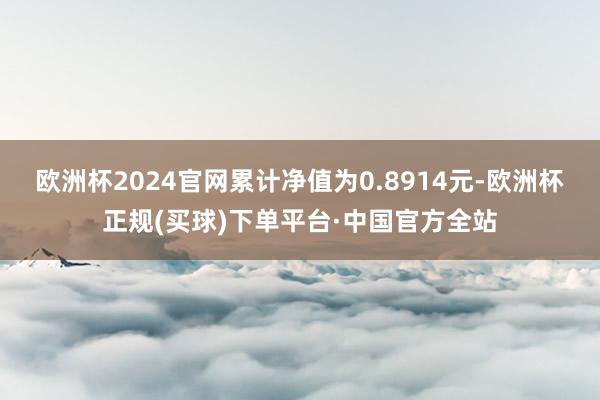 欧洲杯2024官网累计净值为0.8914元-欧洲杯正规(买球)下单平台·中国官方全站