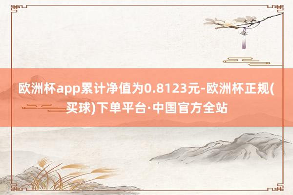 欧洲杯app累计净值为0.8123元-欧洲杯正规(买球)下单平台·中国官方全站