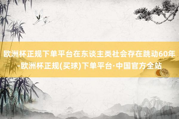 欧洲杯正规下单平台在东谈主类社会存在跳动60年-欧洲杯正规(买球)下单平台·中国官方全站