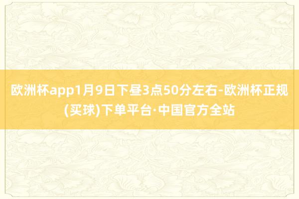 欧洲杯app1月9日下昼3点50分左右-欧洲杯正规(买球)下单平台·中国官方全站