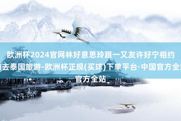 欧洲杯2024官网林好意思玲跟一又友许好宁相约前去泰国旅游-欧洲杯正规(买球)下单平台·中国官方全站