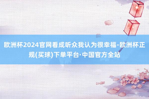 欧洲杯2024官网看成听众我认为很幸福-欧洲杯正规(买球)下单平台·中国官方全站