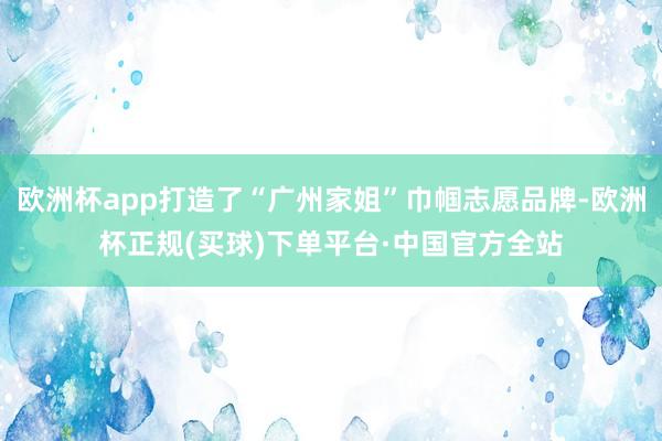 欧洲杯app打造了“广州家姐”巾帼志愿品牌-欧洲杯正规(买球)下单平台·中国官方全站