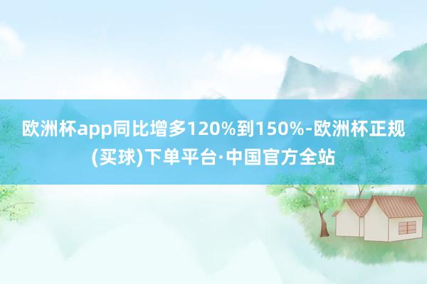 欧洲杯app同比增多120%到150%-欧洲杯正规(买球)下单平台·中国官方全站