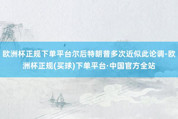 欧洲杯正规下单平台尔后特朗普多次近似此论调-欧洲杯正规(买球)下单平台·中国官方全站