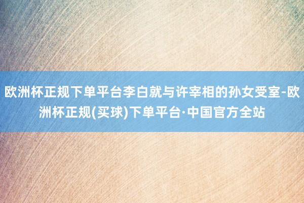 欧洲杯正规下单平台李白就与许宰相的孙女受室-欧洲杯正规(买球)下单平台·中国官方全站