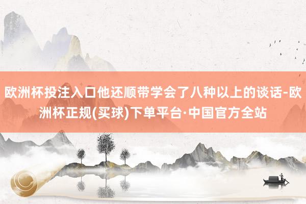 欧洲杯投注入口他还顺带学会了八种以上的谈话-欧洲杯正规(买球)下单平台·中国官方全站