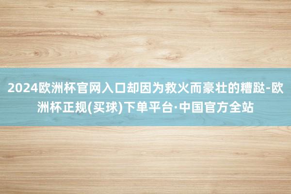 2024欧洲杯官网入口却因为救火而豪壮的糟跶-欧洲杯正规(买球)下单平台·中国官方全站