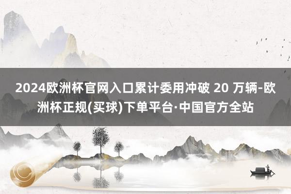 2024欧洲杯官网入口累计委用冲破 20 万辆-欧洲杯正规(买球)下单平台·中国官方全站