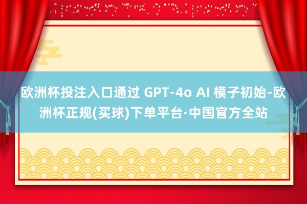 欧洲杯投注入口通过 GPT-4o AI 模子初始-欧洲杯正规(买球)下单平台·中国官方全站