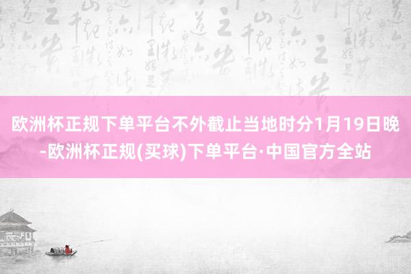 欧洲杯正规下单平台不外截止当地时分1月19日晚-欧洲杯正规(买球)下单平台·中国官方全站