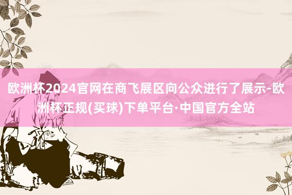 欧洲杯2024官网在商飞展区向公众进行了展示-欧洲杯正规(买球)下单平台·中国官方全站