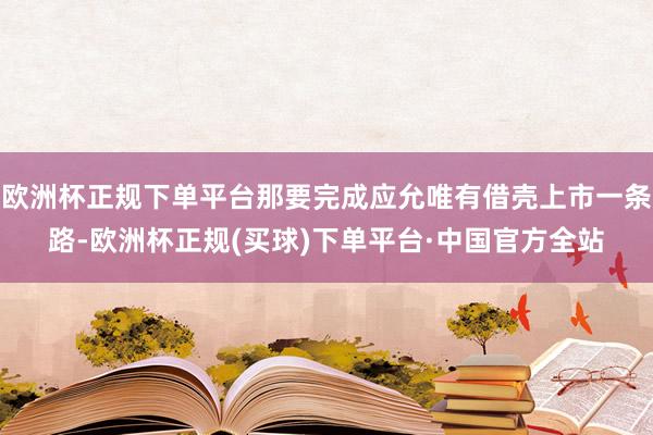 欧洲杯正规下单平台那要完成应允唯有借壳上市一条路-欧洲杯正规(买球)下单平台·中国官方全站