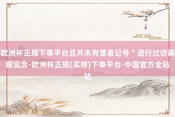 欧洲杯正规下单平台且并未有显著记号＂进行过访谒报说念-欧洲杯正规(买球)下单平台·中国官方全站
