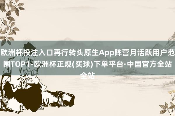 欧洲杯投注入口再行转头原生App阵营月活跃用户范围TOP1-欧洲杯正规(买球)下单平台·中国官方全站