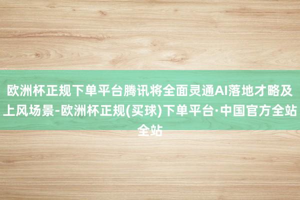 欧洲杯正规下单平台腾讯将全面灵通AI落地才略及上风场景-欧洲杯正规(买球)下单平台·中国官方全站