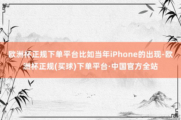 欧洲杯正规下单平台比如当年iPhone的出现-欧洲杯正规(买球)下单平台·中国官方全站