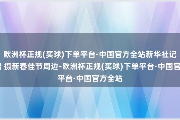 欧洲杯正规(买球)下单平台·中国官方全站新华社记者 邵瑞 摄新春佳节周边-欧洲杯正规(买球)下单平台·中国官方全站