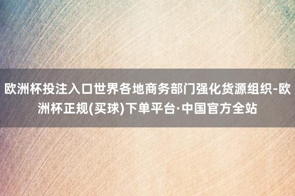 欧洲杯投注入口世界各地商务部门强化货源组织-欧洲杯正规(买球)下单平台·中国官方全站